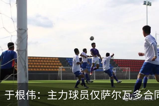 于根伟：主力球员仅萨尔瓦多合同年底到期 后4场没太多容错空间